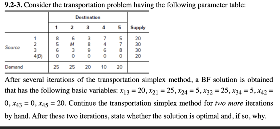 9.2-3. Consider the transportation problem having the following parameter table:
123
Destination
1 2 3 4 5 Supply
8558
6
M
3880
7460
7
5180
2332
1
3
7
5
20
Source
2
3
30
6
3
9
6
30
4(D) 0
0 0
0
0 20
Demand
25
25 20 10
20
After several iterations of the transportation simplex method, a BF solution is obtained
that has the following basic variables: x13 = 20, x21 = 25,x24 = 5, x32 = 25, x34 = 5, x42 =
0, x43 = 0, x45 = 20. Continue the transportation simplex method for two more iterations
by hand. After these two iterations, state whether the solution is optimal and, if so, why.