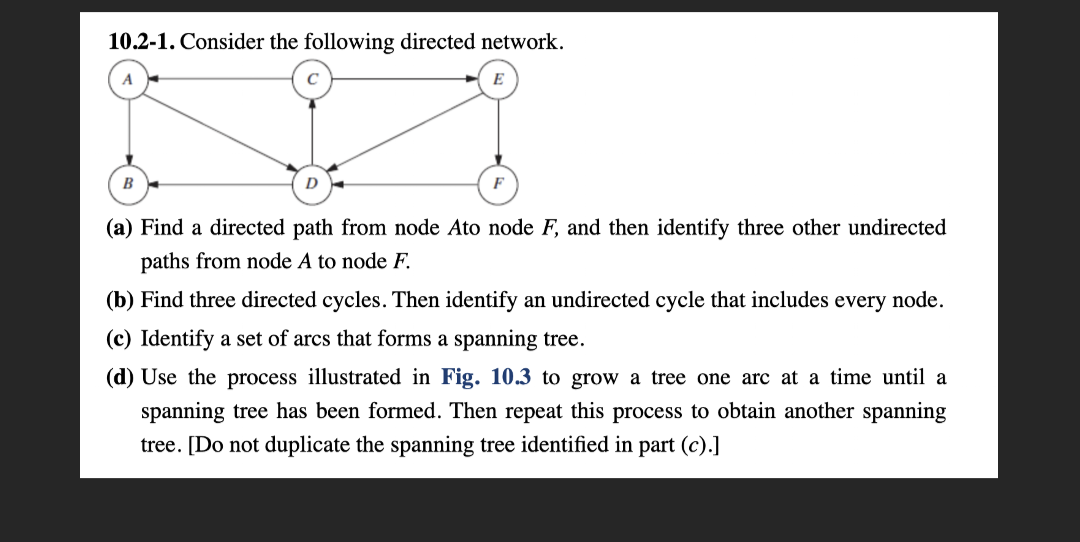 10.2-1. Consider the following directed network.
B
(a) Find a directed path from node Ato node F, and then identify three other undirected
paths from node A to node F.
(b) Find three directed cycles. Then identify an undirected cycle that includes every node.
(c) Identify a set of arcs that forms a spanning tree.
(d) Use the process illustrated in Fig. 10.3 to grow a tree one arc at a time until a
spanning tree has been formed. Then repeat this process to obtain another spanning
tree. [Do not duplicate the spanning tree identified in part (c).]