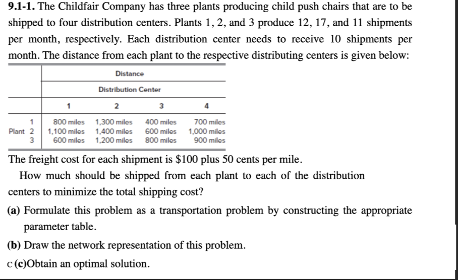 9.1-1. The Childfair Company has three plants producing child push chairs that are to be
shipped to four distribution centers. Plants 1, 2, and 3 produce 12, 17, and 11 shipments
per month, respectively. Each distribution center needs to receive 10 shipments per
month. The distance from each plant to the respective distributing centers is given below:
Distance
Distribution Center
1
2
3
4
1
800 miles
Plant 2 1,100 miles
3
1,300 miles
400 miles
700 miles
1,400 miles
600 miles
1,000 miles
600 miles 1,200 miles
800 miles
900 miles
The freight cost for each shipment is $100 plus 50 cents per mile.
How much should be shipped from each plant to each of the distribution
centers to minimize the total shipping cost?
(a) Formulate this problem as a transportation problem by constructing the appropriate
parameter table.
(b) Draw the network representation of this problem.
c (c)Obtain an optimal solution.