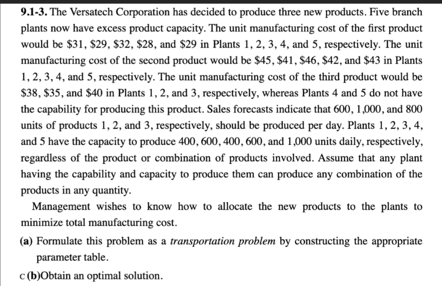 9.1-3. The Versatech Corporation has decided to produce three new products. Five branch
plants now have excess product capacity. The unit manufacturing cost of the first product
would be $31, $29, $32, $28, and $29 in Plants 1, 2, 3, 4, and 5, respectively. The unit
manufacturing cost of the second product would be $45, $41, $46, $42, and $43 in Plants
1, 2, 3, 4, and 5, respectively. The unit manufacturing cost of the third product would be
$38, $35, and $40 in Plants 1, 2, and 3, respectively, whereas Plants 4 and 5 do not have
the capability for producing this product. Sales forecasts indicate that 600, 1,000, and 800
units of products 1, 2, and 3, respectively, should be produced per day. Plants 1, 2, 3, 4,
and 5 have the capacity to produce 400, 600, 400, 600, and 1,000 units daily, respectively,
regardless of the product or combination of products involved. Assume that any plant
having the capability and capacity to produce them can produce any combination of the
products in any quantity.
Management wishes to know how to allocate the new products to the plants to
minimize total manufacturing cost.
(a) Formulate this problem as a transportation problem by constructing the appropriate
parameter table.
c (b)Obtain an optimal solution.