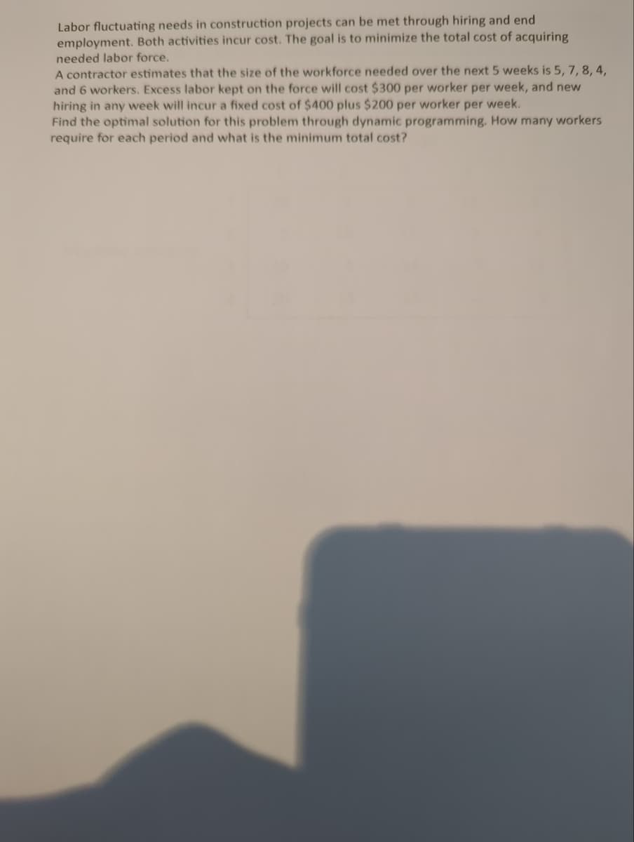 Labor fluctuating needs in construction projects can be met through hiring and end
employment. Both activities incur cost. The goal is to minimize the total cost of acquiring
needed labor force.
A contractor estimates that the size of the workforce needed over the next 5 weeks is 5, 7, 8, 4,
and 6 workers. Excess labor kept on the force will cost $300 per worker per week, and new
hiring in any week will incur a fixed cost of $400 plus $200
per worker
per week.
Find the optimal solution for this problem through dynamic programming. How many workers
require for each period and what is the minimum total cost?