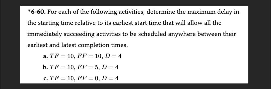 *6-60. For each of the following activities, determine the maximum delay in
the starting time relative to its earliest start time that will allow all the
immediately succeeding activities to be scheduled anywhere between their
earliest and latest completion times.
a. TF10, FF = 10, D = 4
b. TF = 10, FF = 5, D = 4
c. TF10, FF = 0, D = 4