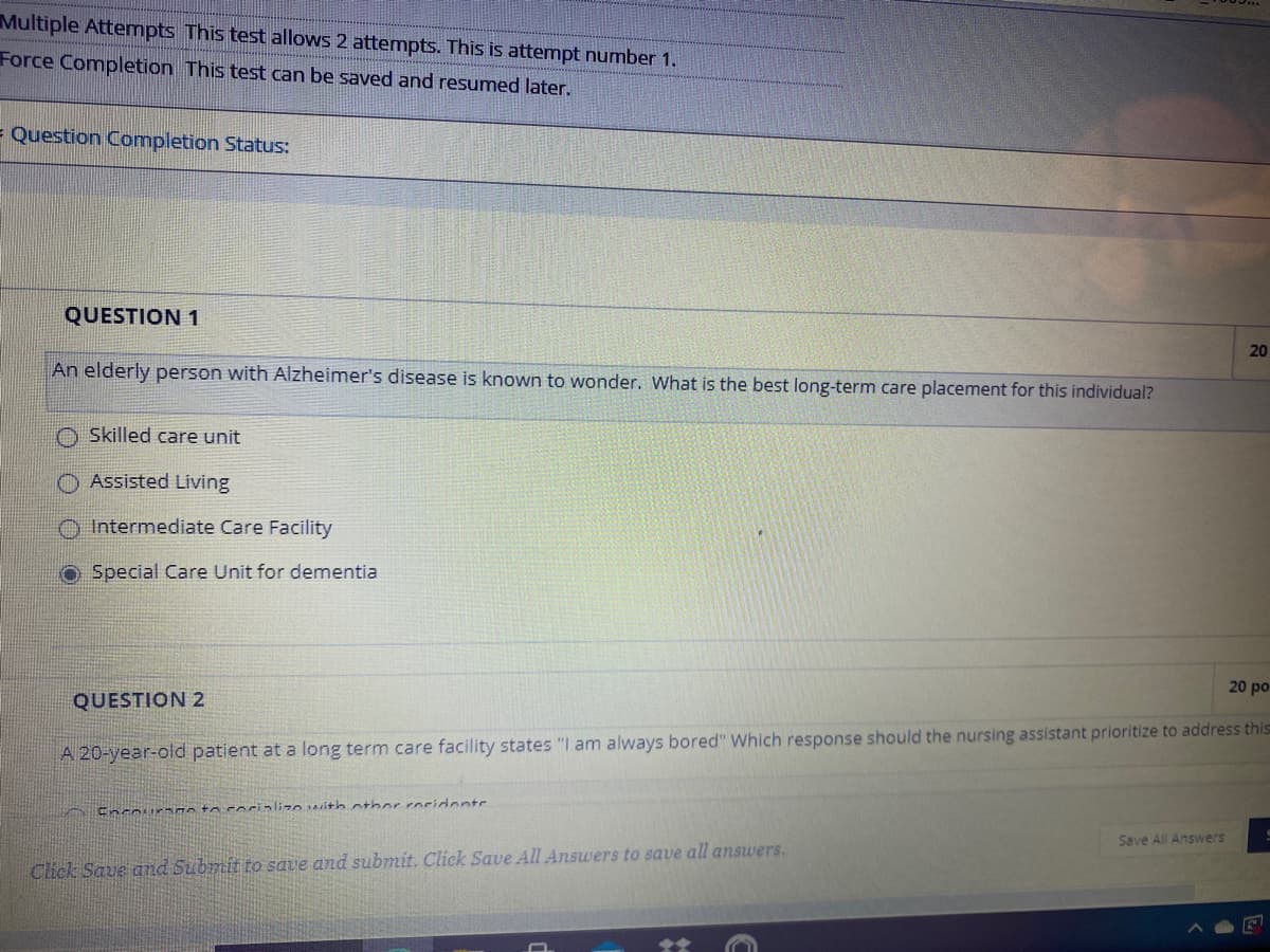 Multiple Attempts This test allows 2 attempts. This is attempt number 1.
Force Completion This test can be saved and resumed later.
= Question Completion Status:
QUESTION 1
20
An elderly person with Alzheimer's disease is known to wonder. What is the best long-term care placement for this individual?
O Skilled care unit
Assisted Living
Intermediate Care Facility
Special Care Unit for dementia
20 po
QUESTION 2
A 20-year-old patient at a long term care facility states "I am always bored" Which response should the nursing assistant prioritize to address this
Encours n to corializo ith otherroridentr
Save All Answers
Click Save and Submit to save and submit. Click Save All Answers to save all answers.
