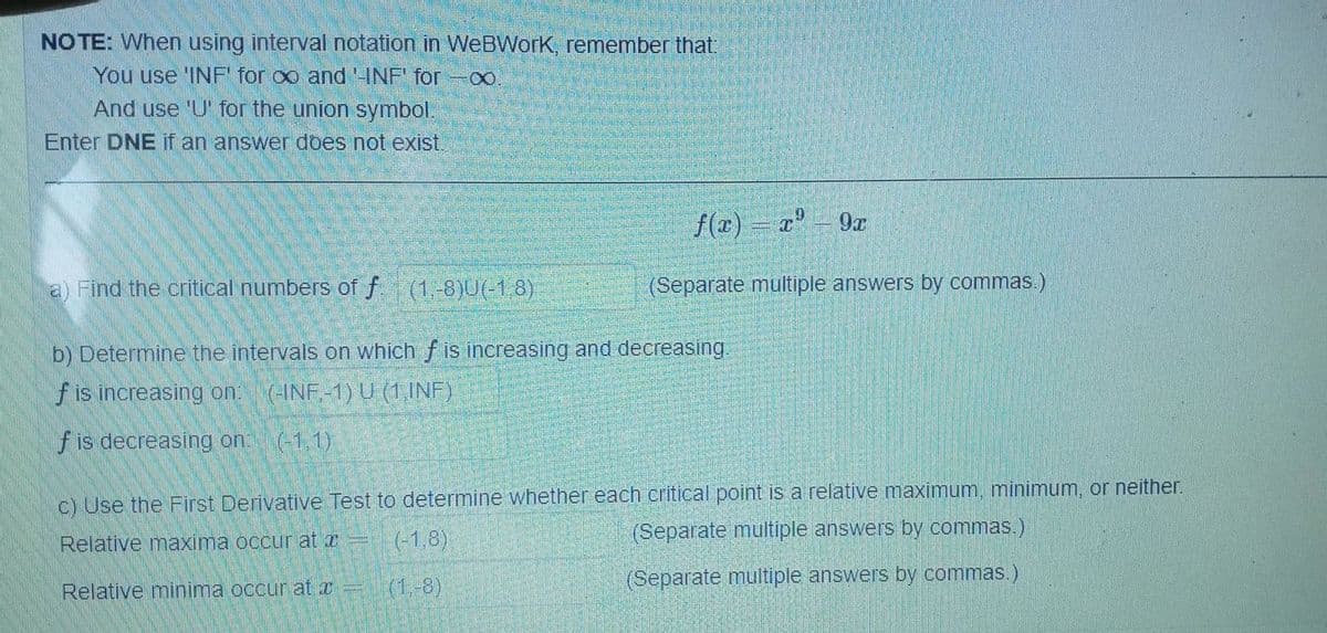 NOTE: When using interval notation in WeBWork, remember that:
You use 'INF' for ∞o and '-INF' for -∞
And use 'U' for the union symbol.
Enter DNE if an answer does not exist.
f(x) = x² - 9x
a) Find the critical numbers of f. (1,-8)U(-1,8)
(Separate multiple answers by commas.)
b) Determine the intervals on which f is increasing and decreasing.
f is increasing on: (-INF.-1) U (1,INF)
f is decreasing on:
(-1,1)
c) Use the First Derivative Test to determine whether each critical point is a relative maximum, minimum, or neither.
Relative maxima occur at a =
(-1.8)
(Separate multiple answers by commas.)
Relative minima occur at x =
(Separate multiple answers by commas.)
(1.-8)