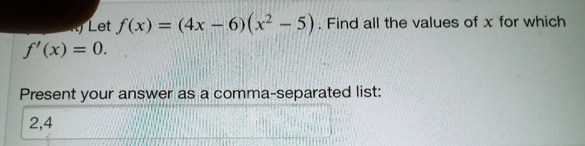 Let f(x) = (4x – 6)(x² – 5). Find all the values of x for which
f'(x) = 0.
Present your answer as a comma-separated list:
2,4
