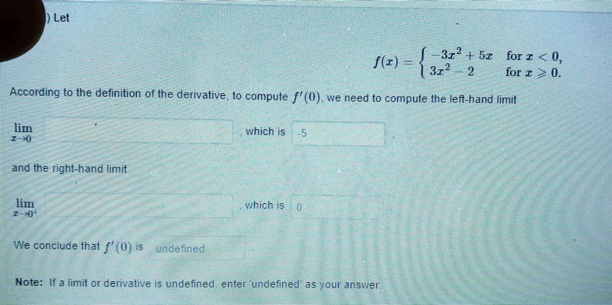 Let
372
f(z) =
3z2
+5x
for z <0,
for z 0.
According to the definition of the derivative, to compute f'(0), we need to compute the left-hand limit
lim
which is
and the right-hand limit
lim
which is
We conclude that f'(0) is
undefined
Note: If a limit or derivative is undefined, enter 'undefined' as your answeT.
2,
