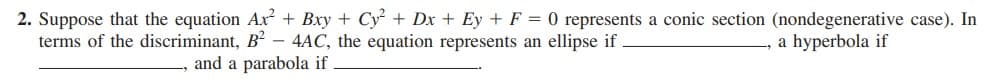 2. Suppose that the equation Ax + Bxy + Cy² + Dx + Ey + F = 0 represents a conic section (nondegenerative case). In
terms of the discriminant, B2 – 4AC, the equation represents an ellipse if
a hyperbola if
and a parabola if
