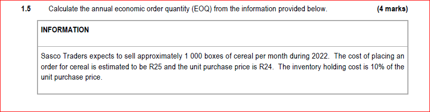 1.5
Calculate the annual economic order quantity (EOQ) from the information provided below.
(4 marks)
INFORMATION
Sasco Traders expects to sell approximately 1 000 boxes of cereal per month during 2022. The cost of placing an
order for cereal is estimated to be R25 and the unit purchase price is R24. The inventory holding cost is 10% of the
unit purchase price.
