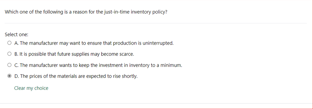 Which one of the following is a reason for the just-in-time inventory policy?
Select one:
O A. The manufacturer may want to ensure that production is uninterrupted.
O B. It is possible that future supplies may become scarce.
O C. The manufacturer wants to keep the investment in inventory to a minimum.
D. The prices of the materials are expected to rise shortly.
Clear my choice

