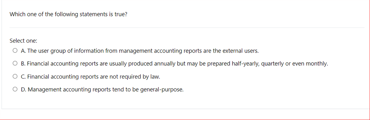 Which one of the following statements is true?
Select one:
O A. The user group of information from management accounting reports are the external users.
O B. Financial accounting reports are usually produced annually but may be prepared half-yearly, quarterly or even monthly.
O C. Financial accounting reports are not required by law.
O D. Management accounting reports tend to be general-purpose.
