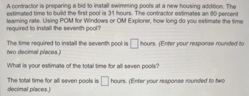 A contractor is preparing a bid to install swimming pools at a new housing addition. The
estimated time to build the first pool is 31 hours. The contractor estimates an 80 percent
learning rate. Using POM for Windows or OM Explorer, how long do you estimate the time
required to install the seventh pool?
The time required to install the seventh pool is hours. (Enter your response rounded to
two decimal places.)
What is your estimate of the total time for all seven pools?
The total time for all seven pools is hours. (Enter your response rounded to two
decimal places.)