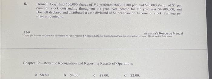 5.
Donnell Corp. had 100,000 shares of 8% preferred stock, $100 par, and 500,000 shares of $1 par
common stock outstanding throughout the year. Net income for the year was $4,800,000, and
Donnell declared and distributed a cash dividend of $4 per share on its common stock. Earnings per
share amounted to:
12-6
Instructor's Resource Manual
Copyright © 2021 McGraw-Hill Education. All rights reserved. No reproduction or distribution without the prior written consent of McGraw-Hill Education
Chapter 12-Revenue Recognition and Reporting Results of Operations
a $8.80.
b $4.00.
C $8.00.
d $2,00.