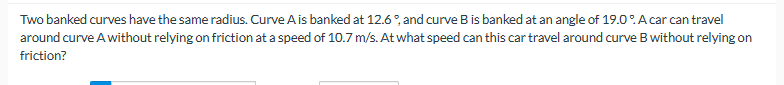 Two banked curves have the same radius. Curve A is banked at 12.6°, and curve B is banked at an angle of 19.0%. A car can travel
around curve A without relying on friction at a speed of 10.7 m/s. At what speed can this car travel around curve B without relying on
friction?