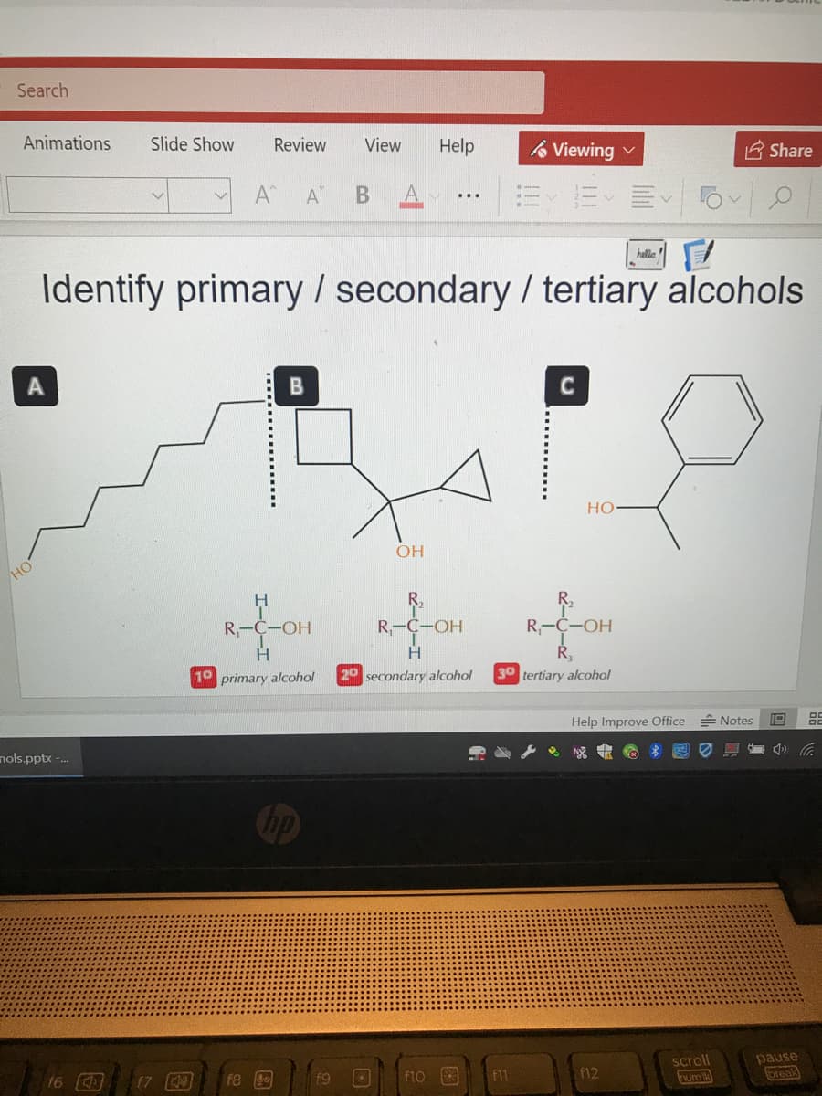 Search
Animations
Slide Show
Review
View
Help
A Viewing
E Share
A
A
=、而
...
halle
Identify primary / secondary / tertiary alcohols
HO
OH
но
R,
R,
R-C-OH
Ri
С-ОН
H
10 primary alcohol
20 secondary alcohol
30 tertiary alcohol
Help Improve Office
A Notes
19
nols.pptx -.
ho
pause
break
scroll
16
f8
F9
f1o
F11
f12
