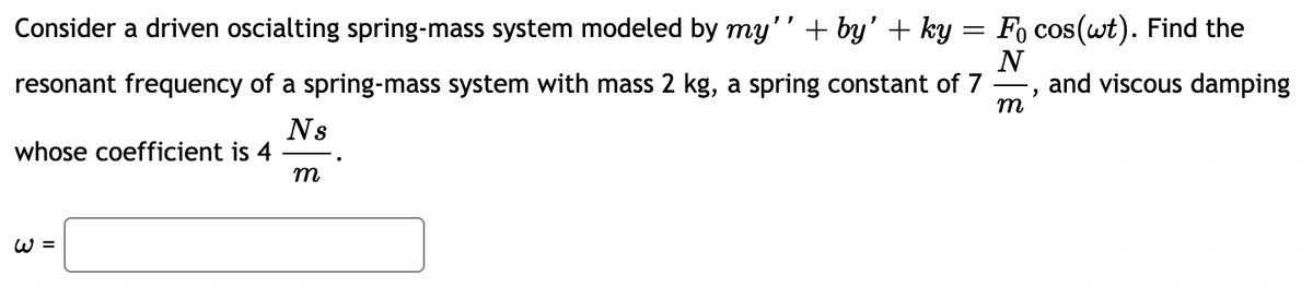 Consider a driven oscialting spring-mass system modeled by my'' + by' + ky = Fo cos(wt). Find the
resonant frequency of a spring-mass system with mass 2 kg, a spring constant of 7
N
and viscous damping
m
Ns
whose coefficient is 4
m
W =
