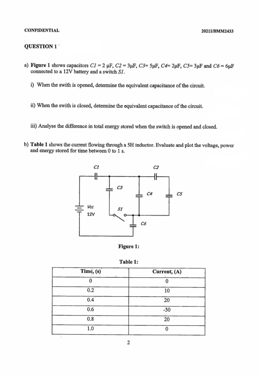 CONFIDENTIAL
20211/BMM2433
QUESTION 1
a) Figure 1 shows capacitors C1 = 2 µF, C2 = 3µF, C3= 5µF, C4= 2µF, C5= 3µF and C6 = 6µF
connected to a 12V battery and a switch S1.
i) When the swith is opened, determine the equivalent capacitance of the circuit.
ii) When the swith is closed, determine the equivalent capacitance of the circuit.
iii) Analyse the difference in total energy stored when the switch is opened and closed.
b) Table 1 shows the current flowing through a 5H inductor. Evaluate and plot the voltage, power
and energy stored for time between 0 to 1 s.
C1
C2
C3
C4
C5
Vcc
12V
Có
Figure 1:
Table 1:
Time, (s)
Current, (A)
0.2
10
0.4
20
0.6
-30
0.8
20
1.0
HH

