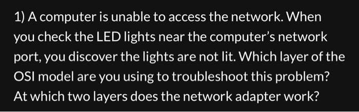 1) A computer is unable to access the network. When
you check the LED lights near the computer's network
port, you discover the lights are not lit. Which layer of the
OSI model are you using to troubleshoot this problem?
At which two layers does the network adapter work?