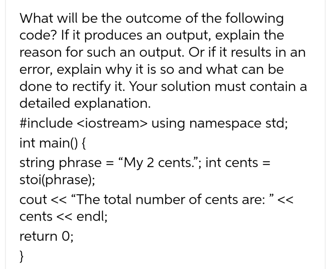 What will be the outcome of the following
code? If it produces an output, explain the
reason for such an output. Or if it results in an
error, explain why it is so and what can be
done to rectify it. Your solution must contain a
detailed explanation.
#include <iostream> using namespace std;
int main() {
string phrase = "My 2 cents."; int cents
=
stoi(phrase);
cout << "The total number of cents are: "<<
cents << endl;
return 0;
}
