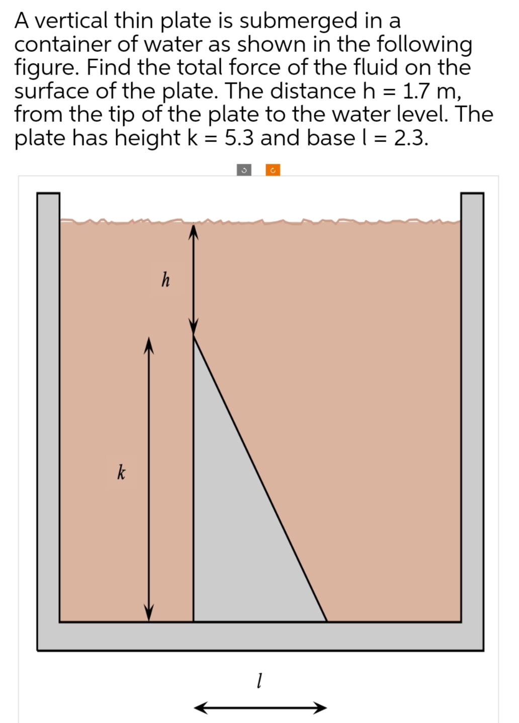 A vertical thin plate is submerged in a
container of water as shown in the following
figure. Find the total force of the fluid on the
surface of the plate. The distance h = 1.7 m,
from the tip of the plate to the water level. The
plate has height k = 5.3 and base l = 2.3.
h
1