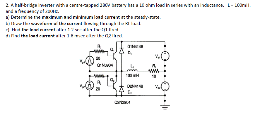 2. A half-bridge inverter with a centre-tapped 280V battery has a 10 ohm load in series with an inductance, L= 100mH,
and a frequency of 200HZ.
a) Determine the maximum and minimum load current at the steady-state.
b) Draw the waveform of the current flowing through the RL load.
c) Find the load current after 1.2 sec after the Q1 fired.
d) Find the load current after 1.6 msec after the Q2 fired.
R
DIN4148
D,
20
Q1N3904
L,
R,
100 mH
10
R,
D2N4148
V
20
D2
Q2N3904
