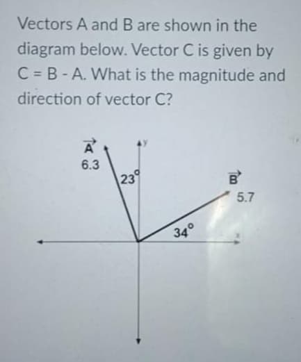 Vectors A and B are shown in the
diagram below. Vector C is given by
C = B-A. What is the magnitude and
direction of vector C?
6.3
239
5.7
34°

