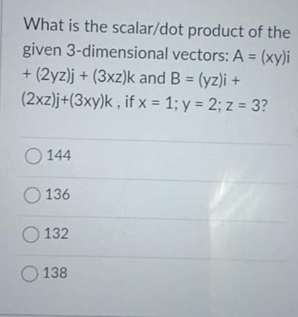 What is the scalar/dot product of the
given 3-dimensional vectors: A = (xy)i
+ (2yz)j + (3xz)k and B = (yz)i +
(2xz)j+(3xy)k , if x = 1; y = 2; z = 3?
%3D
%3D
%3D
O 144
136
O 132
O 138
