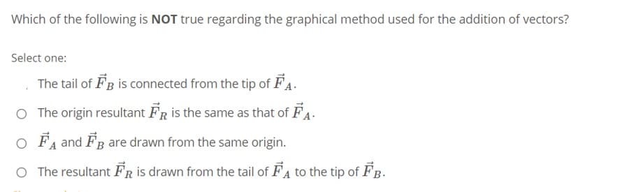 Which of the following is NOT true regarding the graphical method used for the addition of vectors?
Select one:
The tail of FB is connected from the tip of FA.
O The origin resultant FR is the same as that of FA.
O FA and FB are drawn from the same origin.
O The resultant FR is drawn from the tail of FA to the tip of FB.
