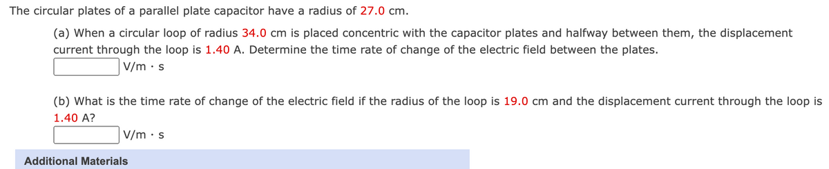 The circular plates of a parallel plate capacitor have a radius of 27.0 cm.
(a) When a circular loop of radius 34.0 cm is placed concentric with the capacitor plates and halfway between them, the displacement
current through the loop is 1.40 A. Determine the time rate of change of the electric field between the plates.
V/m .s
(b) What is the time rate of change of the electric field if the radius of the loop is 19.0 cm and the displacement current through the loop is
1.40 A?
V/m .s
Additional Materials
