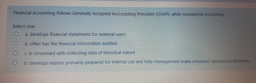 Financial accounting follows Generally Accepted Acccounting Principles (GAAP), while managerial accounting
Select one:
O a. develops financial statements for external users
O
b. often has the financial information audited
O
c. is concerned with collecting data of historical nature
O
d. develops reports primarily prepared for internal use and help management make informed operational decisions.