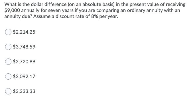 What is the dollar difference (on an absolute basis) in the present value of receiving
$9,000 annually for seven years if you are comparing an ordinary annuity with an
annuity due? Assume a discount rate of 8% per year.
$2,214.25
$3,748.59
$2,720.89
$3,092.17
$3,333.33