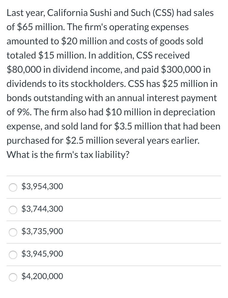 Last year, California Sushi and Such (CSS) had sales
of $65 million. The firm's operating expenses
amounted to $20 million and costs of goods sold
totaled $15 million. In addition, CSS received
$80,000 in dividend income, and paid $300,000 in
dividends to its stockholders. CSS has $25 million in
bonds outstanding with an annual interest payment
of 9%. The firm also had $10 million in depreciation
expense, and sold land for $3.5 million that had been
purchased for $2.5 million several years earlier.
What is the firm's tax liability?
$3,954,300
$3,744,300
$3,735,900
$3,945,900
$4,200,000