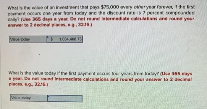 What is the value of an investment that pays $75,000 every other year forever, if the first
payment occurs one year from today and the discount rate is 7 percent compounded
daily? (Use 365 days a year. Do not round intermediate calculations and round your
answer to 2 decimal places, e.g., 32.16.)
Value today
$ 1,034,468.73
What is the value today if the first payment occurs four years from today? (Use 365 days
a year. Do not round intermediate calculations and round your answer to 2 decimal
places, e.g., 32.16.)
Value today