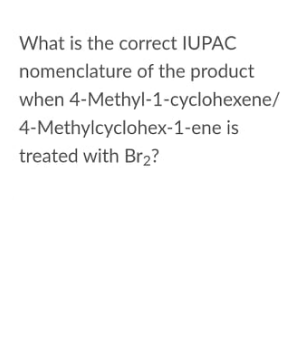 What is the correct IUPAC
nomenclature of the product
when 4-Methyl-1-cyclohexene/
4-Methylcyclohex-1-ene is
treated with Br2?
