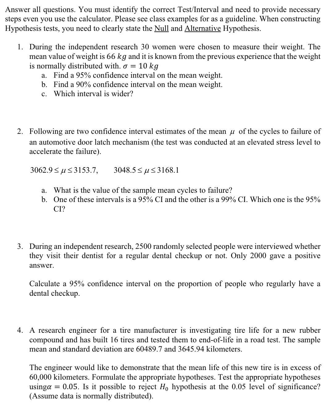 Answer all questions. You must identify the correct Test/Interval and need to provide necessary
steps even you use the calculator. Please see class examples for as a guideline. When constructing
Hypothesis tests, you need to clearly state the Null and Alternative Hypothesis.
1. During the independent research 30 women were chosen to measure their weight. The
mean value of weight is 66 kg and it is known from the previous experience that the weight
is normally distributed with. σ = 10 kg
a. Find a 95% confidence interval on the mean weight.
b. Find a 90% confidence interval on the mean weight.
c. Which interval is wider?
2. Following are two confidence interval estimates of the mean μ of the cycles to failure of
an automotive door latch mechanism (the test was conducted at an elevated stress level to
accelerate the failure).
3062.9≤3153.7,
3048.5≤3168.1
a. What is the value of the sample mean cycles to failure?
b. One of these intervals is a 95% CI and the other is a 99% CI. Which one is the 95%
CI?
3. During an independent research, 2500 randomly selected people were interviewed whether
they visit their dentist for a regular dental checkup or not. Only 2000 gave a positive
answer.
Calculate a 95% confidence interval on the proportion of people who regularly have a
dental checkup.
4. A research engineer for a tire manufacturer is investigating tire life for a new rubber
compound and has built 16 tires and tested them to end-of-life in a road test. The sample
mean and standard deviation are 60489.7 and 3645.94 kilometers.
The engineer would like to demonstrate that the mean life of this new tire is in excess of
60,000 kilometers. Formulate the appropriate hypotheses. Test the appropriate hypotheses
usinga 0.05. Is it possible to reject Ho hypothesis at the 0.05 level of significance?
(Assume data is normally distributed).
=