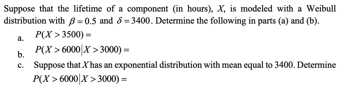 Suppose that the lifetime of a component (in hours), X, is modeled with a Weibull
distribution with ß = 0.5 and 6 = 3400. Determine the following in parts (a) and (b).
P(X >3500) =
a.
b.
P(X > 6000|X >3000) =
c. Suppose that Xhas an exponential distribution with mean equal to 3400. Determine
P(X 6000 X 3000) =