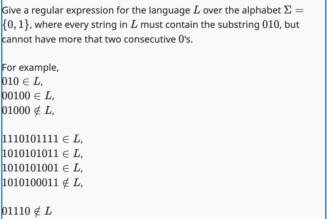 =
Give a regular expression for the language L over the alphabet >
{0, 1}, where every string in L must contain the substring 010, but
cannot have more that two consecutive 0's.
For example,
010 Є L,
00100 Є L,
01000 L,
1110101111 Є L,
1010101011 Є L,
1010101001 Є L,
1010100011
L,
01110 L