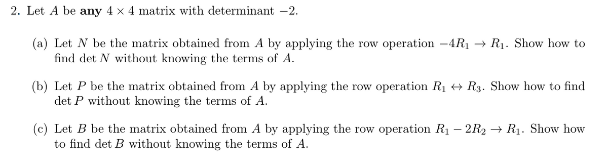 2. Let A be any 4 × 4 matrix with determinant -2.
(a) Let N be the matrix obtained from A by applying the row operation -4R₁ R₁. Show how to
find det N without knowing the terms of A.
(b) Let P be the matrix obtained from A by applying the row operation R₁ ↔ R3. Show how to find
det P without knowing the terms of A.
(c) Let B be the matrix obtained from A by applying the row operation R₁ - 2R2 → R₁. Show how
to find det B without knowing the terms of A.