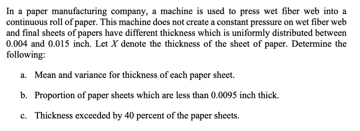 In a paper manufacturing company, a machine is used to press wet fiber web into a
continuous roll of paper. This machine does not create a constant pressure on wet fiber web
and final sheets of papers have different thickness which is uniformly distributed between
0.004 and 0.015 inch. Let X denote the thickness of the sheet of paper. Determine the
following:
a. Mean and variance for thickness of each paper sheet.
b. Proportion of paper sheets which are less than 0.0095 inch thick.
c. Thickness exceeded by 40 percent of the paper sheets.