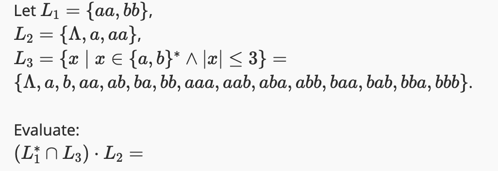 Let L₁ = {aa, bb},
L₂ = {A, a, aa},
L3 = {x | x = {a,b}* ^ |x| ≤ 3} =
{A, a, b, aa, ab, ba, bb, aaa, aab, aba, abb, baa, bab, bba, bbb}.
Evaluate:
(L₁n L3) · L2 =
•