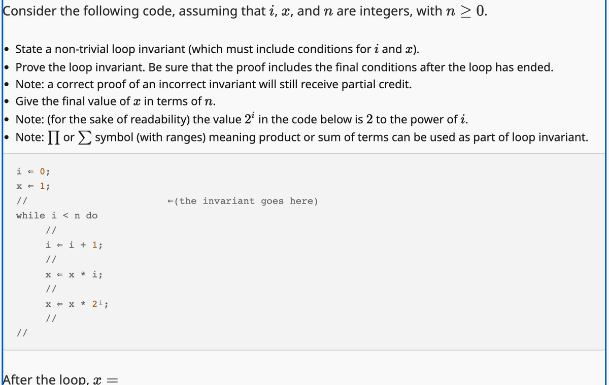 Consider the following code, assuming that i, x, and n are integers, with n ≥ 0.
State a non-trivial loop invariant (which must include conditions for i and x).
Prove the loop invariant. Be sure that the proof includes the final conditions after the loop has ended.
Note: a correct proof of an incorrect invariant will still receive partial credit.
Give the final value of x in terms of n.
Note: (for the sake of readability) the value 2² in the code below is 2 to the power of i.
Note: I or symbol (with ranges) meaning product or sum of terms can be used as part of loop invariant.
i = 0;
x = 1;
//
while in do
//
//
i=i+1;
//
X = X *
//
i;
X = X * 2¹;
//
After the loop, x =
(the invariant goes here)