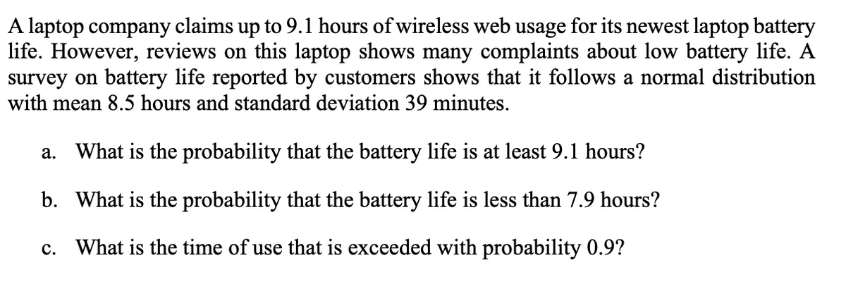 A laptop company claims up to 9.1 hours of wireless web usage for its newest laptop battery
life. However, reviews on this laptop shows many complaints about low battery life. A
survey on battery life reported by customers shows that it follows a normal distribution
with mean 8.5 hours and standard deviation 39 minutes.
a. What is the probability that the battery life is at least 9.1 hours?
b. What is the probability that the battery life is less than 7.9 hours?
c. What is the time of use that is exceeded with probability 0.9?