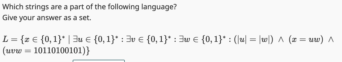 Which strings are a part of the following language?
Give your answer as a set.
L = {x = {0, 1}* | ³u € {0, 1}* : ³v = {0, 1}* : ³w = {0, 1}* : (|u| = |w|) ^ (x = uw) A
(uvw=10110100101)}
