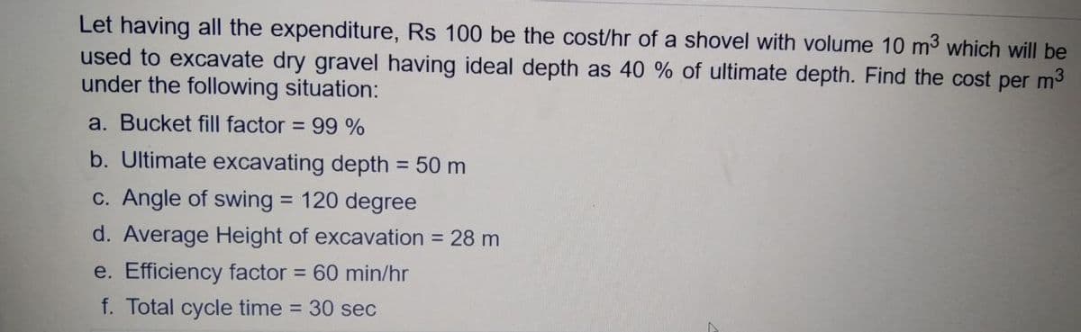 Let having all the expenditure, Rs 100 be the cost/hr of a shovel with volume 10 m3 which will be
used to excavate dry gravel having ideal depth as 40 % of ultimate depth. Find the cost per m3
under the following situation:
a. Bucket fill factor = 99 %
b. Ultimate excavating depth = 50 m
%3D
c. Angle of swing = 120 degree
%3D
d. Average Height of excavation = 28 m
e. Efficiency factor = 60 min/hr
f. Total cycle time
= 30 sec
