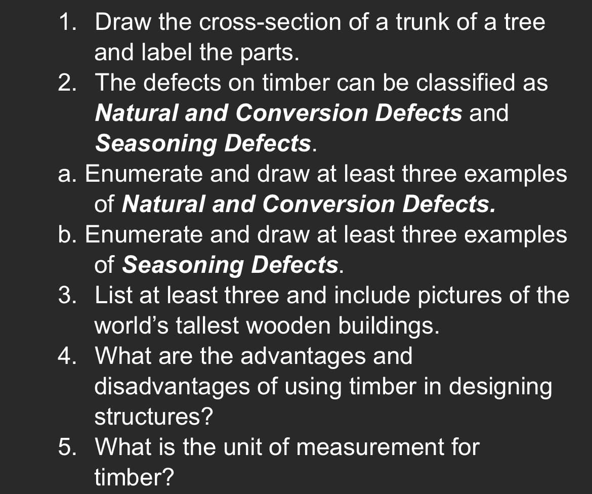1. Draw the cross-section of a trunk of a tree
and label the parts.
2. The defects on timber can be classified as
Natural and Conversion Defects and
Seasoning Defects.
a. Enumerate and draw at least three examples
of Natural and Conversion Defects.
b. Enumerate and draw at least three examples
of Seasoning Defects.
3. List at least three and include pictures of the
world's tallest wooden buildings.
4. What are the advantages and
disadvantages of using timber in designing
structures?
5. What is the unit of measurement for
timber?