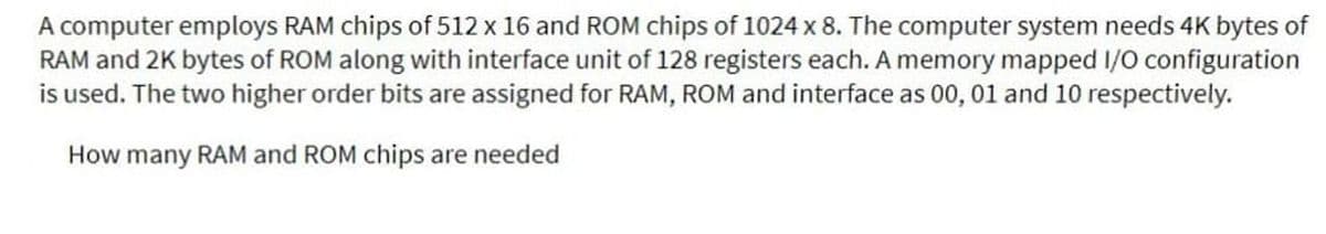 A computer employs RAM chips of 512 x 16 and ROM chips of 1024 x 8. The computer system needs 4K bytes of
RAM and 2K bytes of ROM along with interface unit of 128 registers each. A memory mapped 1/O configuration
is used. The two higher order bits are assigned for RAM, ROM and interface as 00, 01 and 10 respectively.
How many RAM and ROM chips are needed
