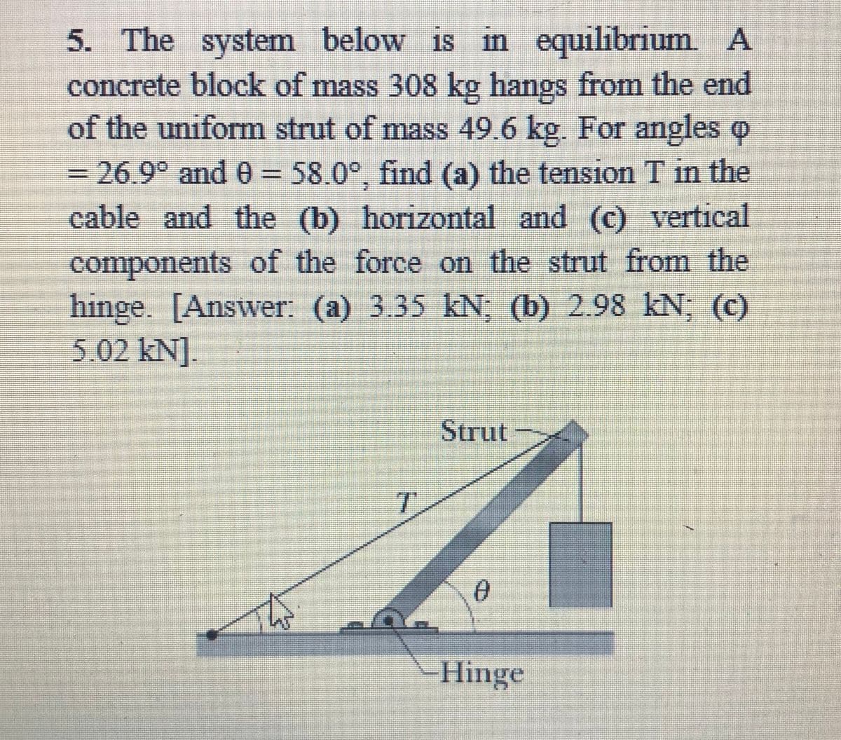 equilibrium A
5. The system below is in
concrete block of mass 308 kg hangs from the end
of the uniform strut of mass 49.6 kg. For angles o
3D26.9° and 0=58.0°, find (a) the tension T in the
cable and the (b) horizontal and (c) vertical
components of the force on the strut from the
hinge. [Answer: (a) 3.35 kN; (b) 2.98 kN; (c)
5.02 kN].
Strut
T.
Hinge
