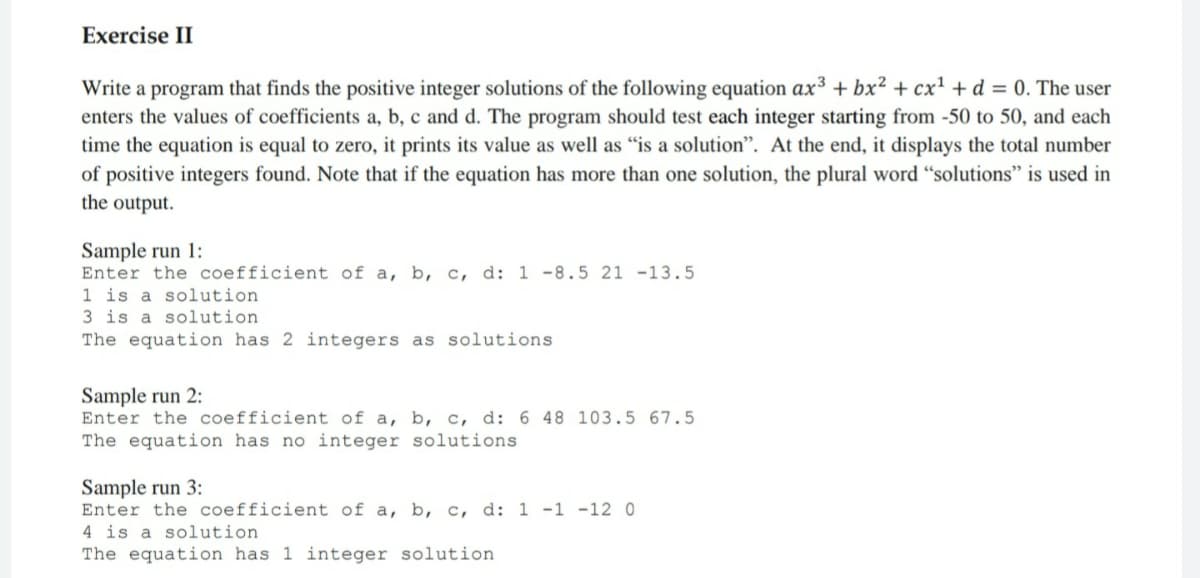 Exercise II
Write a program that finds the positive integer solutions of the following equation ax³ + bx² + cx' + d = 0. The user
enters the values of coefficients a, b, c and d. The program should test each integer starting from -50 to 50, and each
time the equation is equal to zero, it prints its value as well as "is a solution". At the end, it displays the total number
of positive integers found. Note that if the equation has more than one solution, the plural word “solutions" is used in
the output.
Sample run 1:
Enter the coefficient of a, b, c, d: 1 -8.5 21 -13.5
1 is a solution
3 is a solution
The equation has 2 integers as solutions
Sample run 2:
Enter the coefficient of a, b, c, d: 6 48 103.5 67.5
The equation has no integer solutions
Sample run 3:
Enter the coefficient of a, b, c, d: 1 -1 -12 0
4 is a solution
The equation has 1 integer solution
