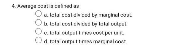 4. Average cost is defined as
a. total cost divided by marginal cost.
b. total cost divided by total output.
c. total output times cost per unit.
d. total output times marginal cost.
