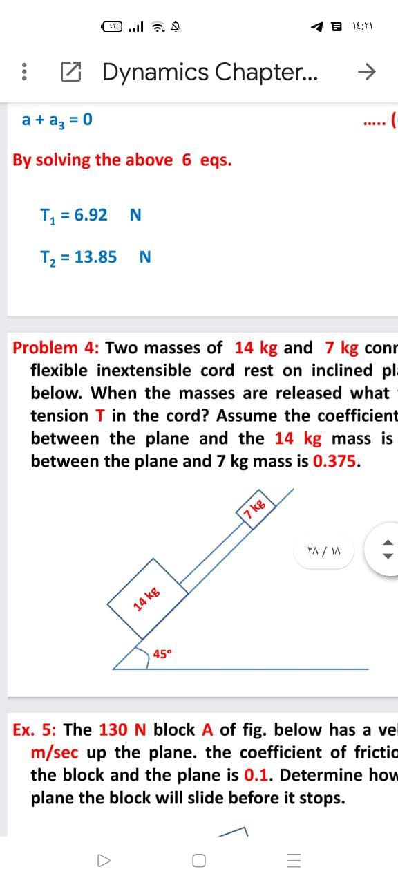 Z Dynamics Chapter..
->
a + az = 0
By solving the above 6 eqs.
T = 6.92
T2
= 13.85
Problem 4: Two masses of 14 kg and 7 kg conr
flexible inextensible cord rest on inclined pla
below. When the masses are released what
tension T in the cord? Assume the coefficient
between the plane and the 14 kg mass is
between the plane and 7 kg mass is 0.375.
7 kg
YA / IA
14 kg
45°
Ex. 5: The 130 N block A of fig. below has a vel
m/sec up the plane. the coefficient of frictic
the block and the plane is 0.1. Determine how
plane the block will slide before it stops.
