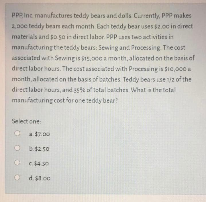 PPP, Inc. manufactures teddy bears and dolls. Currently, PPP makes
2,000 teddy bears each month. Each teddy bear uses $2.00 in direct
materials and $0.50 in direct labor. PPP uses two activities in
manufacturing the teddy bears: Sewing and Processing. The cost
associated with Sewing is $15,00o a month, allocated on the basis of
direct labor hours. The cost associated with Processing is $10,00o a
month, allocated on the basis of batches. Teddy bears use 1/2 of the
direct labor hours, and 35% of total batches. What is the total
manufacturing cost for one teddy bear?
Select one:
a. $7.00
b. $2.50
C. $4.50
d. $8.00
